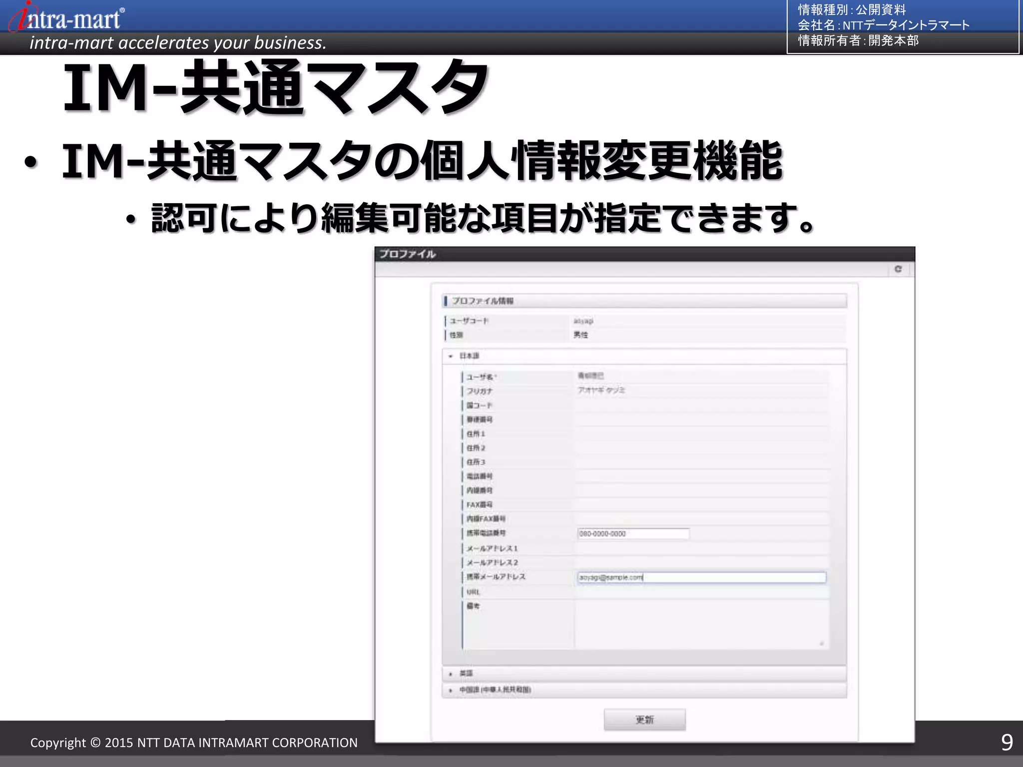 intra-mart accelerates your business.
情報種別：公開資料
会社名：NTTデータイントラマート
情報所有者：開発本部
9Copyright © 2015 NTT DATA INTRAMART CORPORATION
IM-共通マスタ
• IM-共通マスタの個人情報変更機能
• 認可により編集可能な項目が指定できます。
 