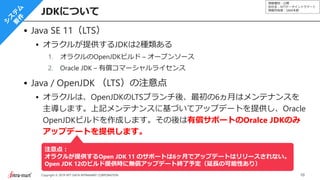 情報種別：公開
会社名：NTTデータイントラマート
情報所有者：S&M本部
10Copyright © 2019 NTT DATA INTRAMART CORPORATION
Java SE 11（LTS）
オラクルが提供するJDKは2種類ある
1. オラクルのOpenJDKビルド – オープンソース
2. Oracle JDK – 有償コマーシャルライセンス
Java / OpenJDK （LTS）の注意点
オラクルは、OpenJDKのLTSブランチ後、最初の6ヵ月はメンテナンスを
主導します。上記メンテナンスに基づいてアップデートを提供し、Oracle
OpenJDKビルドを作成します。その後は有償サポートのOralce JDKのみ
アップデートを提供します。
JDKについて
注意点：
オラクルが提供するOpen JDK 11 のサポートは6ヶ月でアップデートはリリースされない。
Open JDK 12のビルド提供時に無償アップデート終了予定（延長の可能性あり）
 