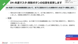 情報種別：公開
会社名：NTTデータイントラマート
情報所有者：S&M本部
17Copyright © 2019 NTT DATA INTRAMART CORPORATION
IM-共通マスタ:削除ボタンの位置を変更します
IM-共通マスタ
機能強化
IM-共通マスタの各編集画面において、右下に配置されていた削除ボタンを左下へ移動します。
• 現状はIM-共通マスタの各編集画面において、右下端に削除ボタン、更新ボタンが並んで配置されて
いました。改善後は削除ボタンを左端に移動します。
• 背景
• 2018 Winter(Urara) 以前は、IM-共通マスタの各編集画面において右下端に削除ボタン、更新ボタン
が配置されていました。
更新の際、誤って削除ボタンを押してデータを削除してしまう事例が発生しているため、誤操作を
防止する観点から削除ボタンを左下端に移動します。
 