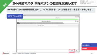 情報種別：公開
会社名：NTTデータイントラマート
情報所有者：S&M本部
18Copyright © 2019 NTT DATA INTRAMART CORPORATION
IM-共通マスタ:削除ボタンの位置を変更します
IM-共通マスタ
機能強化
IM-共通マスタの各編集画面において、右下に配置されていた削除ボタンを左下へ移動します。
2018 Winter以前
 