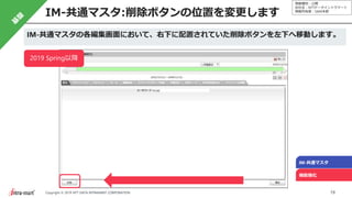 情報種別：公開
会社名：NTTデータイントラマート
情報所有者：S&M本部
19Copyright © 2019 NTT DATA INTRAMART CORPORATION
IM-共通マスタ:削除ボタンの位置を変更します
IM-共通マスタ
機能強化
IM-共通マスタの各編集画面において、右下に配置されていた削除ボタンを左下へ移動します。
2019 Spring以降
 