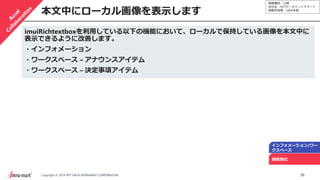 情報種別：公開
会社名：NTTデータイントラマート
情報所有者：S&M本部
36Copyright © 2019 NTT DATA INTRAMART CORPORATION
本文中にローカル画像を表示します
インフォメーション/ワー
クスペース
機能強化
imuiRichtextboxを利用している以下の機能において、ローカルで保持している画像を本文中に
表示できるように改善します。
・インフォメーション
・ワークスペース – アナウンスアイテム
・ワークスペース – 決定事項アイテム
 