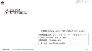 情報種別：公開
会社名：NTTデータイントラマート
情報所有者：S&M本部
62Copyright © 2019 NTT DATA INTRAMART CORPORATION
ご質問等ございましたら、下記へお問い合わせください。
株式会社エヌ・ティ・ティ・データ・イントラマート
セールス＆マーケティング本部
電話番号：03-5549-2821
E-mail ：info@intra-mart.jp
 
