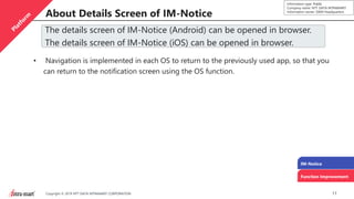 11Copyright © 2019 NTT DATA INTRAMART CORPORATION
Information type: Public
Company name: NTT DATA INTRAMART
Information owner: S&M Headquarters
About Details Screen of IM-Notice
IM-Notice
Function Improvement
The details screen of IM-Notice (Android) can be opened in browser.
The details screen of IM-Notice (iOS) can be opened in browser.
• Navigation is implemented in each OS to return to the previously used app, so that you
can return to the notification screen using the OS function.
 