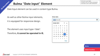 43Copyright © 2019 NTT DATA INTRAMART CORPORATION
Information type: Public
Company name: NTT DATA INTRAMART
Information owner: S&M Headquarters
Bulma “Date input” Element
Date Input element can be used in content type Bulma.
As well as other Bulma input elements,
it is equipped for responsive design.
The element uses input type=“date”.
Therefore, it cannot be operated in IE.
Bulma
Added Functions
 