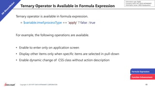 46Copyright © 2019 NTT DATA INTRAMART CORPORATION
Information type: Public
Company name: NTT DATA INTRAMART
Information owner: S&M Headquarters
Ternary Operator Is Available in Formula Expression
Ternary operator is available in formula expression.
= $variable.imwf.processType == ‘apply’ ? false : true
For example, the following operations are available.
• Enable to enter only on application screen
• Display other items only when specific items are selected in pull-down
• Enable dynamic change of CSS class without action description
Formula Expression
Function Enhancement
 