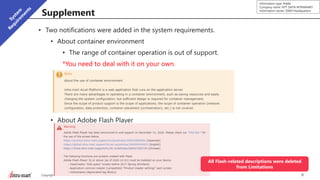 9Copyright © 2019 NTT DATA INTRAMART CORPORATION
Information type: Public
Company name: NTT DATA INTRAMART
Information owner: S&M Headquarters
Supplement
• Two notifications were added in the system requirements.
• About container environment
• The range of container operation is out of support.
*You need to deal with it on your own.
• About Adobe Flash Player
• Limitation description was deleted.
All Flash-related descriptions were deleted
from Limitations
 