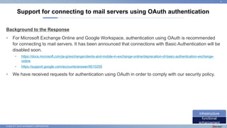 © 2022 NTT DATA INTRAMART CORPORATION
Background to the Response
• For Microsoft Exchange Online and Google Workspace, authentication using OAuth is recommended
for connecting to mail servers. It has been announced that connections with Basic Authentication will be
disabled soon.
• https://docs.microsoft.com/ja-jp/exchange/clients-and-mobile-in-exchange-online/deprecation-of-basic-authentication-exchange-
online
• https://support.google.com/accounts/answer/6010255
• We have received requests for authentication using OAuth in order to comply with our security policy.
Support for connecting to mail servers using OAuth authentication
9
functional
enhancement
infrastructure
 