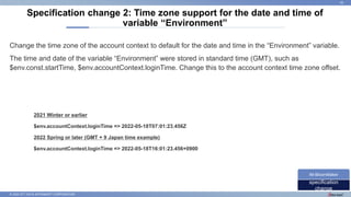 © 2022 NTT DATA INTRAMART CORPORATION
Change the time zone of the account context to default for the date and time in the “Environment” variable.
The time and date of the variable “Environment” were stored in standard time (GMT), such as
$env.const.startTime, $env.accountContext.loginTime. Change this to the account context time zone offset.
Specification change 2: Time zone support for the date and time of
variable “Environment”
25
specification
change
IM-BloomMaker
2021 Winter or earlier
$env.accountContext.loginTime => 2022-05-18T07:01:23.456Z
2022 Spring or later (GMT + 9 Japan time example)
$env.accountContext.loginTime => 2022-05-18T16:01:23.456+0900
 