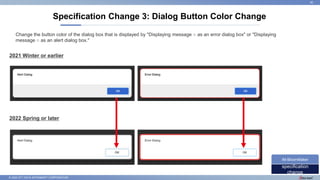 © 2022 NTT DATA INTRAMART CORPORATION
Specification Change 3: Dialog Button Color Change
26
specification
change
IM-BloomMaker
2021 Winter or earlier
2022 Spring or later
Change the button color of the dialog box that is displayed by "Displaying message ○ as an error dialog box" or "Displaying
message ○ as an alert dialog box."
 