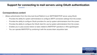 © 2022 NTT DATA INTRAMART CORPORATION
Correspondence content
• Allows authentication from the intra-mart Accel Platform to an SMTP/IMAP/POP server using OAuth.
• Provides the ability for system administrators to configure SMTP connection settings from the screen.
• Provides the ability to configure OAuth providers for use by system administrators from the screen.
• Provides the ability to configure the OAuth client for use by system administrators from the screen.
• Enables you to pass access tokens to tasks related to IMAP/POP operations in IM-LogicDesigner.
• You can operate IMAP/POP by combining it with the access token acquisition task.
Support for connecting to mail servers using OAuth authentication
8
functional
enhancement
infrastructure
 