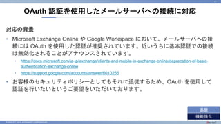 © 2022 NTT DATA INTRAMART CORPORATION
対応の背景
• Microsoft Exchange Online や Google Workspace において、メールサーバへの接
続には OAuth を使用した認証が推奨されています。近いうちに基本認証での接続
は無効化されることがアナウンスされています。
• https://docs.microsoft.com/ja-jp/exchange/clients-and-mobile-in-exchange-online/deprecation-of-basic-
authentication-exchange-online
• https://support.google.com/accounts/answer/6010255
• お客様のセキュリティポリシーとしてもそれに追従するため、OAuth を使用して
認証を行いたいというご要望をいただいております。
OAuth 認証を使用したメールサーバへの接続に対応
9
機能強化
基盤
 