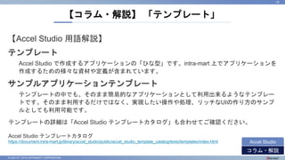 © 2022 NTT DATA INTRAMART CORPORATION
【Accel Studio 用語解説】
テンプレート
Accel Studio で作成するアプリケーションの「ひな型」です。intra-mart 上でアプリケーションを
作成するための様々な資材や定義が含まれています。
サンプルアプリケーションテンプレート
テンプレートの中でも、そのまま簡易的なアプリケーションとして利用出来るようなテンプレー
トです。そのまま利用するだけではなく、実現したい操作や処理、リッチなUIの作り方のサンプ
ルとしても利用可能です。
【コラム・解説】 「テンプレート」
16
コラム・解説
Accel Studio
テンプレートの詳細は「Accel Studio テンプレートカタログ」も合わせてご確認ください。
Accel Studio テンプレートカタログ
https://document.intra-mart.jp/library/accel_studio/public/accel_studio_template_catalog/texts/templates/index.html
 