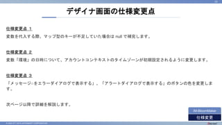 © 2022 NTT DATA INTRAMART CORPORATION
仕様変更点 １
変数を代入する際、マップ型のキーが不足していた場合は null で補完します。
仕様変更点 ２
変数「環境」の日時について、アカウントコンテキストのタイムゾーンが初期設定されるように変更します。
仕様変更点 ３
「メッセージ○をエラーダイアログで表示する」、「アラートダイアログで表示する」のボタンの色を変更しま
す。
次ページ以降で詳細を解説します。
デザイナ画面の仕様変更点
23
仕様変更
IM-BloomMaker
 