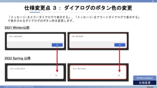© 2022 NTT DATA INTRAMART CORPORATION
仕様変更点 ３： ダイアログのボタン色の変更
26
仕様変更
IM-BloomMaker
2021 Winter以前
2022 Spring 以降
「メッセージ○をエラーダイアログで表示する」、「メッセージ○をアラートダイアログで表示する」
で表示されるダイアログのボタン色を変更します。
 