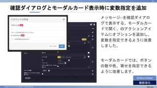 © 2022 NTT DATA INTRAMART CORPORATION
確認ダイアログとモーダルカード表示時に変数指定を追加
34
機能強化
IM-BloomMaker
メッセージ○を確認ダイアロ
グで表示する、モーダルカー
ドで開く、のアクションアイ
テムにオプションを追加し、
変数を指定できるように改善
しました。
モーダルカードでは、ボタン
の数や色、寄せを指定できる
ように改善します。
 