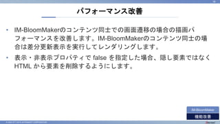 © 2022 NTT DATA INTRAMART CORPORATION
• IM-BloomMakerのコンテンツ同士での画面遷移の場合の描画パ
フォーマンスを改善します。IM-BloomMakerのコンテンツ同士の場
合は差分更新表示を実行してレンダリングします。
• 表示・非表示プロパティで false を指定した場合、隠し要素ではなく
HTML から要素を削除するようにします。
パフォーマンス改善
36
機能改善
IM-BloomMaker
 
