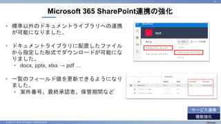 © 2022 NTT DATA INTRAMART CORPORATION
Microsoft 365 SharePoint連携の強化
41
機能強化
サービス連携
• 標準以外のドキュメントライブラリへの連携
が可能になりました。
• ドキュメントライブラリに配置したファイル
から指定した形式でダウンロードが可能にな
りました。
• docx, pptx, xlsx → pdf …
• 一覧のフィールド値を更新できるようになり
ました。
• 案件番号、最終承認者、保管期間など
 