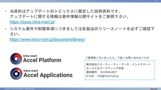 © 2022 NTT DATA INTRAMART CORPORATION
47
• 当資料はアップデートのトピックスに限定した説明資料です。
アップデートに関する情報は要件情報公開サイトをご参照下さい。
https://issue.intra-mart.jp/
• システム要件や制限事項につきましては各製品のリリースノートを必ずご確認下
さい。
https://www.intra-mart.jp/document/library/
ご質問等ございましたら、下記へお問い合わせくださ
い。
株式会社エヌ・ティ・ティ・データ・イントラマート
セールス＆マーケティング本部
電話番号： 03-5549-2821
E-mail： info@intra-mart.jp
 