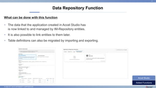 © 2022 NTT DATA INTRAMART CORPORATION
What can be done with this function
Data Repository Function
17
• The data that the application created in Accel Studio has
is now linked to and managed by IM-Repository entities.
• It is also possible to link entities to them later.
• Table definitions can also be migrated by importing and exporting.
Added Functions
Accel Studio
 