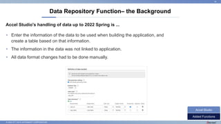 © 2022 NTT DATA INTRAMART CORPORATION
Accel Studio's handling of data up to 2022 Spring is ...
Data Repository Function– the Background
18
• Enter the information of the data to be used when building the application, and
create a table based on that information.
• The information in the data was not linked to application.
• All data format changes had to be done manually.
Added Functions
Accel Studio
 
