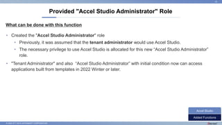 © 2022 NTT DATA INTRAMART CORPORATION
What can be done with this function
Provided "Accel Studio Administrator" Role
22
• Created the "Accel Studio Administrator" role
• Previously, it was assumed that the tenant administrator would use Accel Studio.
• The necessary privilege to use Accel Studio is allocated for this new “Accel Studio Administrator”
role.
• "Tenant Administrator" and also “Accel Studio Administrator” with initial condition now can access
applications built from templates in 2022 Winter or later.
Added Functions
Accel Studio
 