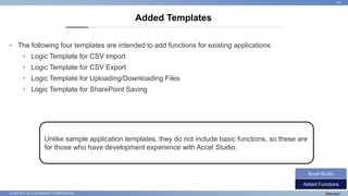 © 2022 NTT DATA INTRAMART CORPORATION
• The following four templates are intended to add functions for existing applications
• Logic Template for CSV Import
• Logic Template for CSV Export
• Logic Template for Uploading/Downloading Files
• Logic Template for SharePoint Saving
Added Templates
24
Added Functions
Accel Studio
Unlike sample application templates, they do not include basic functions, so these are
for those who have development experience with Accel Studio.
 