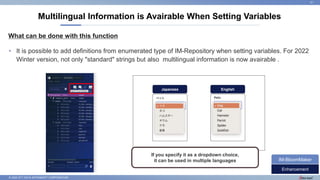 © 2022 NTT DATA INTRAMART CORPORATION
What can be done with this function
Multilingual Information is Avairable When Setting Variables
31
• It is possible to add definitions from enumerated type of IM-Repository when setting variables. For 2022
Winter version, not only "standard" strings but also multilingual information is now avairable .
Enhancement
IM-BloomMaker
Japanese English
If you specify it as a dropdown choice,
it can be used in multiple languages
Import Enumeration
 