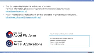 © 2022 NTT DATA INTRAMART CORPORATION
39
• This document only covers the main topics of updates.
For more information, please visit requirement information disclosure website.
https://issue.intra-mart.jp/
• Please refer to release notes of each product for system requirements and limitations.
https://www.intra-mart.jp/document/library/
If you have any questions, please contact:
NTT DATA INTRAMART CORPORATION
Sales and Marketing Division
Phone: +81(0)3-5549-2821
E-mail: info@intra-mart.jp
 