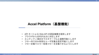 © 2023 NTT DATA INTRAMART CORPORATION
Accel Platform（基盤機能）
10
• API キーによる Web API の認証機構を提供します
• ブラウザからのPDF出力に対応します
• エンティティ項目をマスタテーブルと連携可能にします
• フロー内でのみ有効なユーザ定義を設定可能にします
• フロー定義でエラー処理フローを定義できるようにします
 