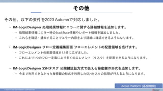 © 2023 NTT DATA INTRAMART CORPORATION
その他、以下の要件を2023 Autumnで対応しました。
その他
• IM-LogicDesigner 処理結果情報にエラーに関する詳細情報を追加します。
• 処理結果情報にエラー時のStackTrace情報やレポート情報を追加しました。
• これらを確認・通知することでエラー内容をより詳細に確認できるようになります。
• IM-LogicDesigner フロー定義編集画面 フローエレメントの配置領域を広げます。
• フローエレメントの配置領域を1.5倍に広げました。
• これにより1つのフロー定義により多くのエレメント（タスク）を配置できるようになります。
• IM-LogicDesigner SSHタスク 公開鍵認証方式で扱える秘密鍵の形式を追加します。
• 今まで利用できなかった秘密鍵の形式を利用したSSHタスクの処理が行えるようになります。
Accel Platform (基盤機能)
 