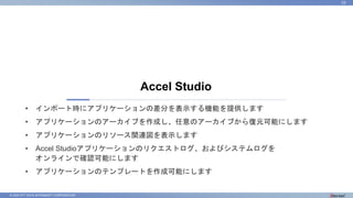© 2023 NTT DATA INTRAMART CORPORATION
Accel Studio
23
• インポート時にアプリケーションの差分を表示する機能を提供します
• アプリケーションのアーカイブを作成し、任意のアーカイブから復元可能にします
• アプリケーションのリソース関連図を表示します
• Accel Studioアプリケーションのリクエストログ、およびシステムログを
オンラインで確認可能にします
• アプリケーションのテンプレートを作成可能にします
 