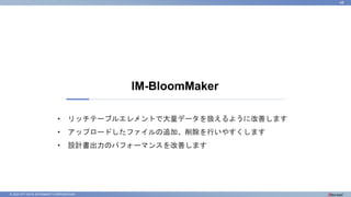 © 2023 NTT DATA INTRAMART CORPORATION
IM-BloomMaker
48
• リッチテーブルエレメントで大量データを扱えるように改善します
• アップロードしたファイルの追加、削除を行いやすくします
• 設計書出力のパフォーマンスを改善します
 