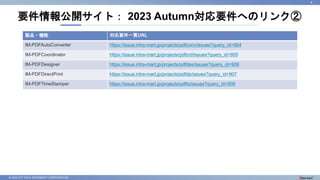 © 2023 NTT DATA INTRAMART CORPORATION
要件情報公開サイト： 2023 Autumn対応要件へのリンク②
4
製品・機能 対応要件一覧URL
IM-PDFAutoConverter https://issue.intra-mart.jp/projects/pdfconv/issues?query_id=904
IM-PDFCoordinator https://issue.intra-mart.jp/projects/pdfcrd/issues?query_id=905
IM-PDFDesigner https://issue.intra-mart.jp/projects/pdfdes/issues?query_id=906
IM-PDFDirectPrint https://issue.intra-mart.jp/projects/pdfdp/issues?query_id=907
IM-PDFTimeStamper https://issue.intra-mart.jp/projects/pdfts/issues?query_id=908
 