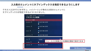 © 2023 NTT DATA INTRAMART CORPORATION
テキスト入力やラジオボタン、ハイパーリンク等の入力系のエレメントに
タブインデックスが指定できるようになりました。
入力系のエレメントにタブインデックスを指定できるようにします
フォーカスを移動させる順番を整数で設定できま
す
IM-BloomMaker
 