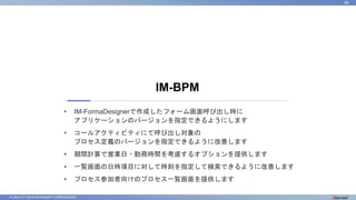 © 2023 NTT DATA INTRAMART CORPORATION
IM-BPM
68
• IM-FormaDesignerで作成したフォーム画面呼び出し時に
アプリケーションのバージョンを指定できるようにします
• コールアクティビティにて呼び出し対象の
プロセス定義のバージョンを指定できるように改善します
• 期間計算で営業日・勤務時間を考慮するオプションを提供します
• 一覧画面の日時項目に対して時刻を指定して検索できるように改善します
• プロセス参加者向けのプロセス一覧画面を提供します
 