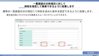 © 2023 NTT DATA INTRAMART CORPORATION
標準の一覧画面の日付項目にて時刻を含めた条件を設定できるように改善します。
優先度の高いタスクなどの検索をスムーズに行うことができます。
一覧画面の日時項目に対して
時刻を指定して検索できるように改善します
IM-BPM
 