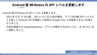© 2023 NTT DATA INTRAMART CORPORATION
Android 版 IM-Notice の API レベル を更新します。
2023 年 8 月 31 日以降、 API レベル 30 以前の場合、アプリの対象 API レベルよ
りも新しい Android OS を搭載した端末の Google Play では検索できない仕様と
なりました。
今回の更新では targetSdkVersion （アプリが動作するAPIレベル） を 29 から 33
に更新しました。
Android 版 IM-Notice の API レベルを更新します
仕様変更（Accel Platform)
 