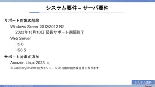 © 2023 NTT DATA INTRAMART CORPORATION
サポート対象の削除
Windows Server 2012/2012 R2
2023年10月10日 延長サポート期限終了
Web Server
IIS８
IIS8.5
サポート対象の追加
Amazon Linux 2023 (※)
※ wkhtmltopdf (PDF出力モジュール)の利用は動作保証外となります
システム要件 – サーバ要件
7
システム要件
 