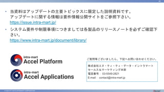 © 2023 NTT DATA INTRAMART CORPORATION
80
• 当資料はアップデートの主要トピックスに限定した説明資料です。
アップデートに関する情報は要件情報公開サイトをご参照下さい。
https://issue.intra-mart.jp/
• システム要件や制限事項につきましては各製品のリリースノートを必ずご確認下
さい。
https://www.intra-mart.jp/document/library/
ご質問等ございましたら、下記へお問い合わせください。
株式会社エヌ・ティ・ティ・データ・イントラマート
セールス＆マーケティング本部
電話番号： 03-5549-2821
E-mail： contact@intra-mart.jp
 