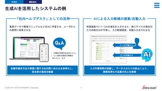 © 2024 NTT DATA INTRAMART Corporation 17
生成AIを活用したシステムの例
「社内ヘルプデスク」としての活用
• 「休暇の申請方法を知りたい」
• 「○○案件の現在の情報を
知りたい」 など
業務データや業務マニュアルなどをAIに学習させ、ユーザから
の質問に回答させる
各種手続き方法や業務に関する社内問い合わせを効率化し、
担当者の負担を軽減
AIによる入力候補の提案/自動入力
申請画面でいくつかの項目を入力すると、残りすべての項目の
入力内容をAIが予測し、入力候補提案、自動入力を行わせる
入力作業時間の短縮し、データ入力ミスの防止により、
業務効率化や品質の向上を実現
① 人が手動入力
② AIが自動入力
生成AI 機能追加
 