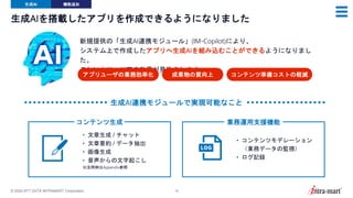© 2024 NTT DATA INTRAMART Corporation 18
生成AIを搭載したアプリを作成できるようになりました
新規提供の「生成AI連携モジュール」(IM-Copilot)により、
システム上で作成したアプリへ生成AIを組み込むことができるようになりまし
た。
これにより、以下の効果が見込まれます。
アプリユーザの業務効率化 成果物の質向上 コンテンツ準備コストの軽減
生成AI 機能追加
コンテンツ生成
• 文章生成 / チャット
• 文章要約 / データ抽出
• 画像生成
• 音声からの文字起こし
※活用例はAppendix参照
業務運用支援機能
• コンテンツモデレーション
（業務データの監視）
• ログ記録
生成AI連携モジュールで実現可能なこと
 