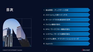 © 2024 NTT DATA INTRAMART Corporation 2
１. 製品開発・アップデート方針
２. 2024 Spring 主要トピックス
３. ローコードでの先進技術の活用
４. DevOps機能の強化
５. BPM / ワークフロー機能の強化
６. システム / サービス連携の強化
７. システム要件 / アプリケーションシリーズ
８. Appendix
目次
 