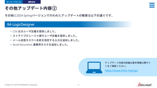 © 2024 NTT DATA INTRAMART Corporation 27
その他アップデート内容②
その他に2024 Springバージョンで行われたアップデートの概要は以下の通りです。
ローコードツール 機能追加
• CSV 出力ユーザ定義を提供しました。
• ストアドプロシージャ実行ユーザ定義を提供しました。
• メール送信タスクへ名前を指定する入力を追加しました。
• Accel Documents 連携用タスクを追加しました。
アップデート内容の詳細は要件情報公開サイ
トをご確認ください。
https://issue.intra-mart.jp/
IM-LogicDesigner
 