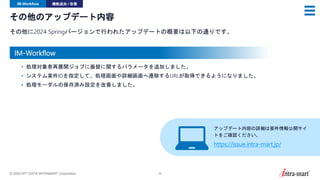 © 2024 NTT DATA INTRAMART Corporation 32
その他のアップデート内容
その他に2024 Springバージョンで行われたアップデートの概要は以下の通りです。
IM-Workflow 機能追加 / 改善
• 処理対象者再展開ジョブに振替に関するパラメータを追加しました。
• システム案件IDを指定して、処理画面や詳細画面へ遷移するURLが取得できるようになりました。
• 処理モーダルの保存済み設定を改善しました。
アップデート内容の詳細は要件情報公開サイ
トをご確認ください。
https://issue.intra-mart.jp/
IM-Workflow
 
