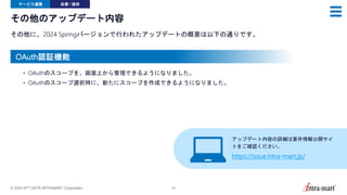 © 2024 NTT DATA INTRAMART Corporation 35
その他のアップデート内容
その他に、2024 Springバージョンで行われたアップデートの概要は以下の通りです。
サービス連携 改善 / 提供
• OAuthのスコープを、画面上から管理できるようになりました。
• OAuthのスコープ選択時に、新たにスコープを作成できるようになりました。
OAuth認証機能
アップデート内容の詳細は要件情報公開サイ
トをご確認ください。
https://issue.intra-mart.jp/
 