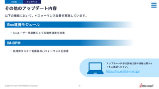 © 2024 NTT DATA INTRAMART Corporation 38
その他のアップデート内容
以下の機能において、パフォーマンス改善を実施しています。
その他 アップデート
• Boxユーザ一括連携ジョブの動作速度を改善
• 処理済タスク一覧画面のパフォーマンスを改善
アップデート内容の詳細は要件情報公開サイ
トをご確認ください。
https://issue.intra-mart.jp/
Box連携モジュール
IM-BPM
 