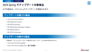 © 2024 NTT DATA INTRAMART Corporation 40
2024 Spring でアップデート対象製品
以下の製品は、2024 Springでアップデートが実施されます。
その他製品 アップデート
• intra-mart Accel Kaiden!
• IM-PDFAutoConverter
• IM-PDFCoordinator
• IM-PDFDesigner/Designer Fullpack
• IM-PDFDirectPrint
• IM-PDFTimeStamper
• intra-mart Accel GroupMail
• intra-mart Accel Collaboration 電子会議室
下記製品は、2024 Springでアップデート内容はありません。また、CSLでの対応予定はありません。
アップデート対象OEM製品
アップデート対象外の製品
 