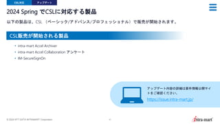 © 2024 NTT DATA INTRAMART Corporation 41
2024 Spring でCSLに対応する製品
以下の製品は、CSL （ベーシック/アドバンス/プロフェッショナル）で販売が開始されます。
CSL対応 アップデート
• intra-mart Accel Archiver
• intra-mart Accel Collaboration アンケート
• IM-SecureSignOn
アップデート内容の詳細は要件情報公開サイ
トをご確認ください。
https://issue.intra-mart.jp/
CSL販売が開始される製品
 