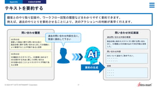 © 2024 NTT DATA INTRAMART Corporation 47
テキストを要約する
Appendix 生成AIの活用例
顧客とのやり取り記録や、ワークフロー回覧の履歴などをわかりやすく要約できます。
例えば、過去のやりとりを要約させることにより、次のアクションへの判断が素早く行えます。
XX月XX日
提案した製品に関する問い合わせあり
製品仕様に関する問い合わせに対してXX機能に
より実現することが可能であると回答
問い合わせ履歴
製品仕様と表示カスタマイズに関する問い合わ
せに、XX機能とXXの組み込みで対応可能と回答
した。
問い合わせ対応画面
過去問い合わせ内容の概要
要約の生成
XX月XX日
XX機能をカスタマイズし、XX画面にあわせて
XXを表示する方法に関しての問い合わせ
XXを組み込むことによりカスタマイズ可能であ
ると回答
XXについて追加でご教示下さい。
・・・・・・
・・・・・・
・・・・
・・・・
・・・・
問い合わせ内容
回答
過去の問い合わせ内容を元に、
簡潔に要約して下さい
 